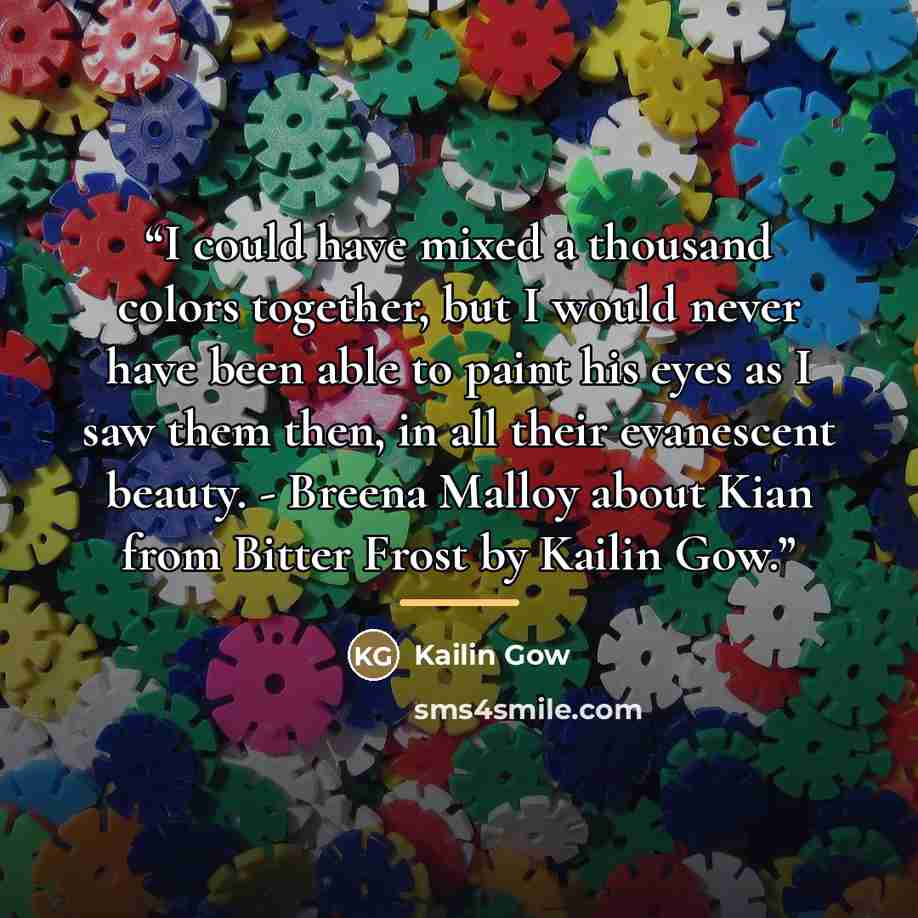 “I could have mixed a thousand colors together, but I would never have been able to paint his eyes as I saw them then, in all their evanescent beauty. - Breena Malloy about Kian from Bitter Frost by Kailin Gow.” quote by Kailin Gow