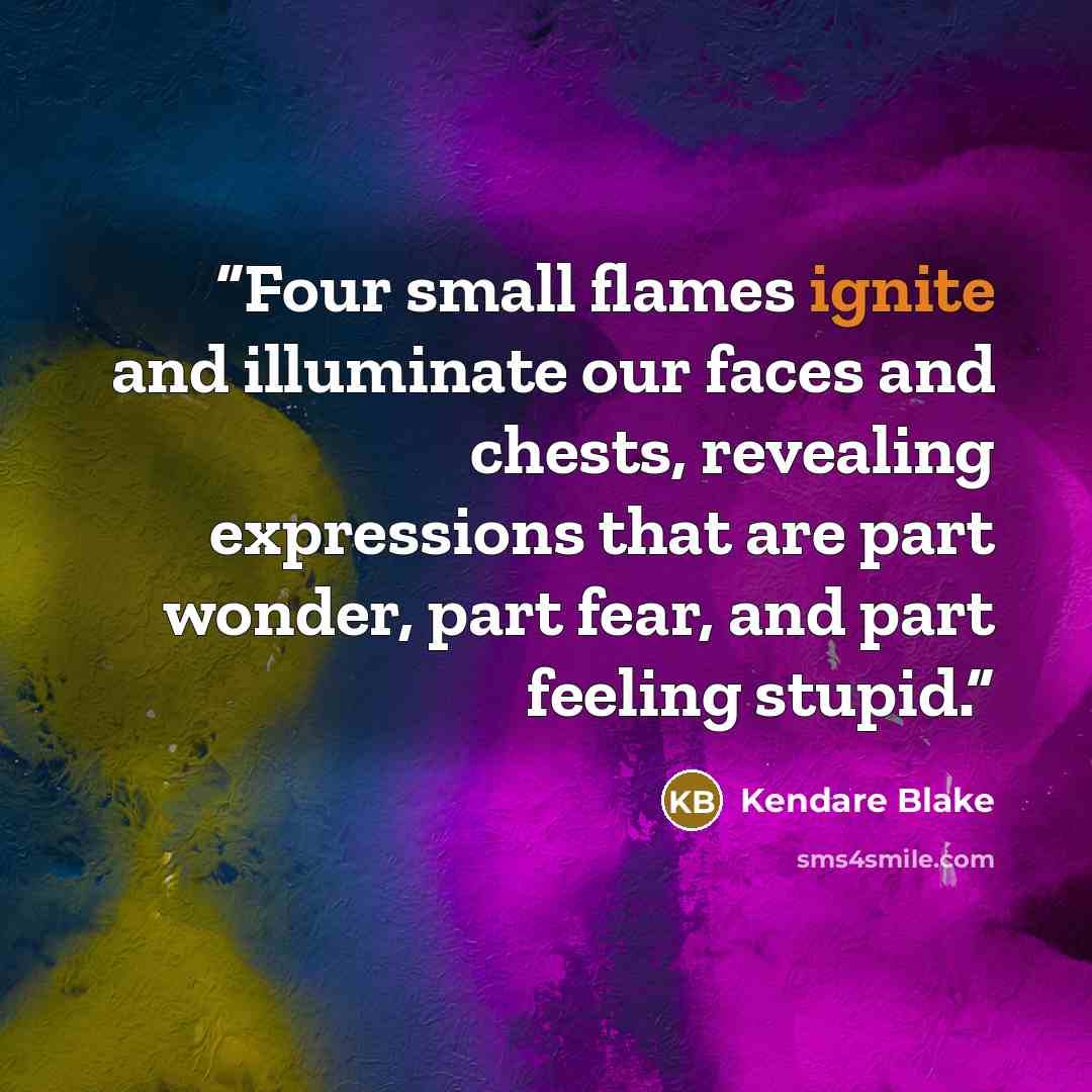 “Four small flames ignite and illuminate our faces and chests, revealing expressions that are part wonder, part fear, and part feeling stupid.” quote by Kendare Blake