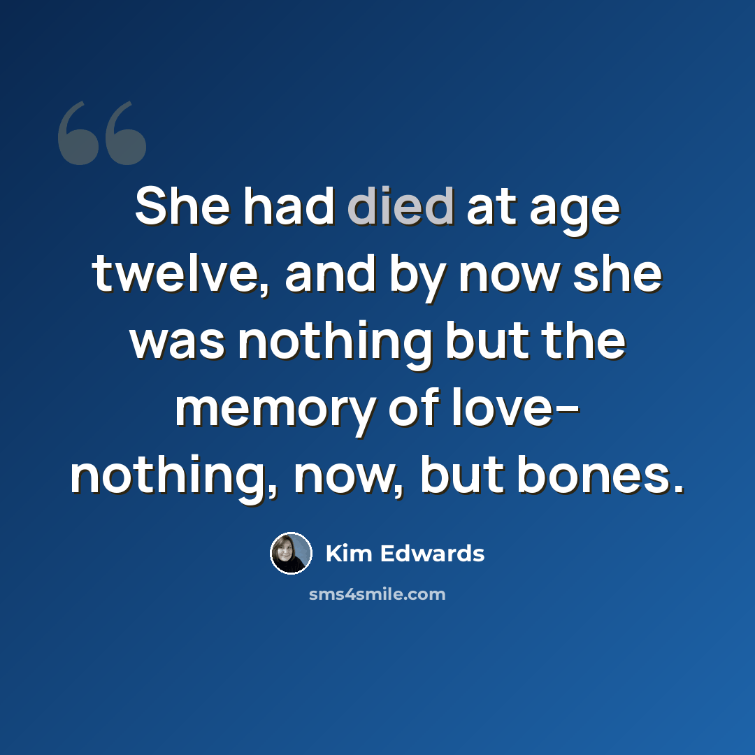 “She had died at age twelve, and by now she was nothing but the memory of love-- nothing, now, but bones.” quote by Kim Edwards