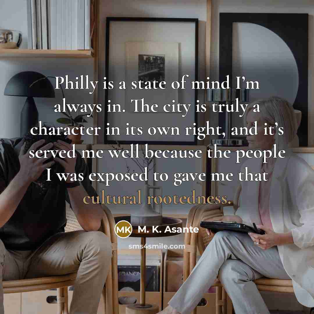 “Philly is a state of mind I’m always in. The city is truly a character in its own right, and it’s served me well because the people I was exposed to gave me that cultural rootedness.” quote by M. K. Asante