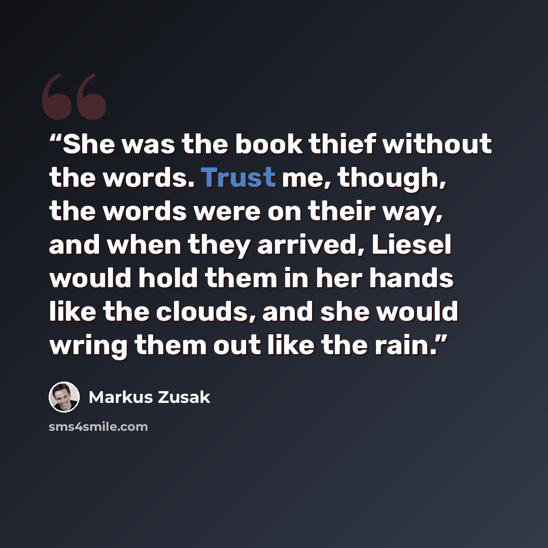 “She was the book thief without the words. Trust me, though, the words were on their way, and when they arrived, Liesel would hold them in her hands like the clouds, and she would wring them out like the rain.” quote by Markus Zusak