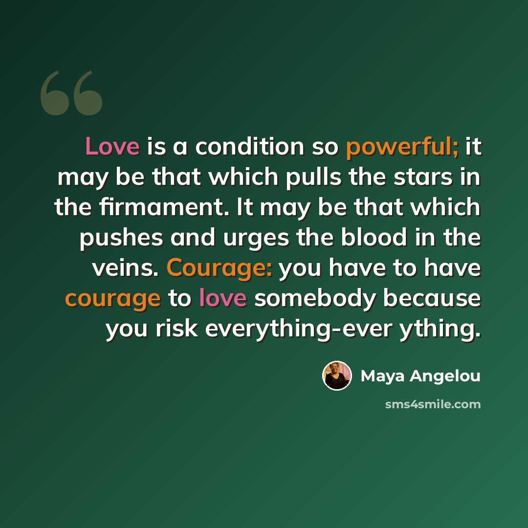 “Love is a condition so powerful; it may be that which pulls the stars in the firmament. It may be that which pushes and urges the blood in the veins. Courage: you have to have courage to love somebody because you risk everything-ever ything.” quote by Maya Angelou