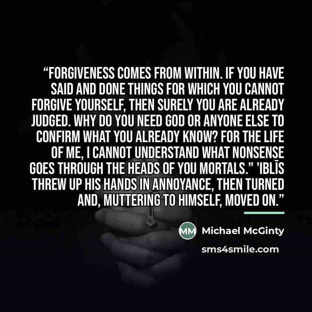 “Forgiveness comes from within. If you have said and done things for which you cannot forgive yourself, then surely you are already judged. Why do you need God or anyone else to confirm what you already know? For the life of me, I cannot understand what nonsense goes through the heads of you…” quote by Michael McGinty