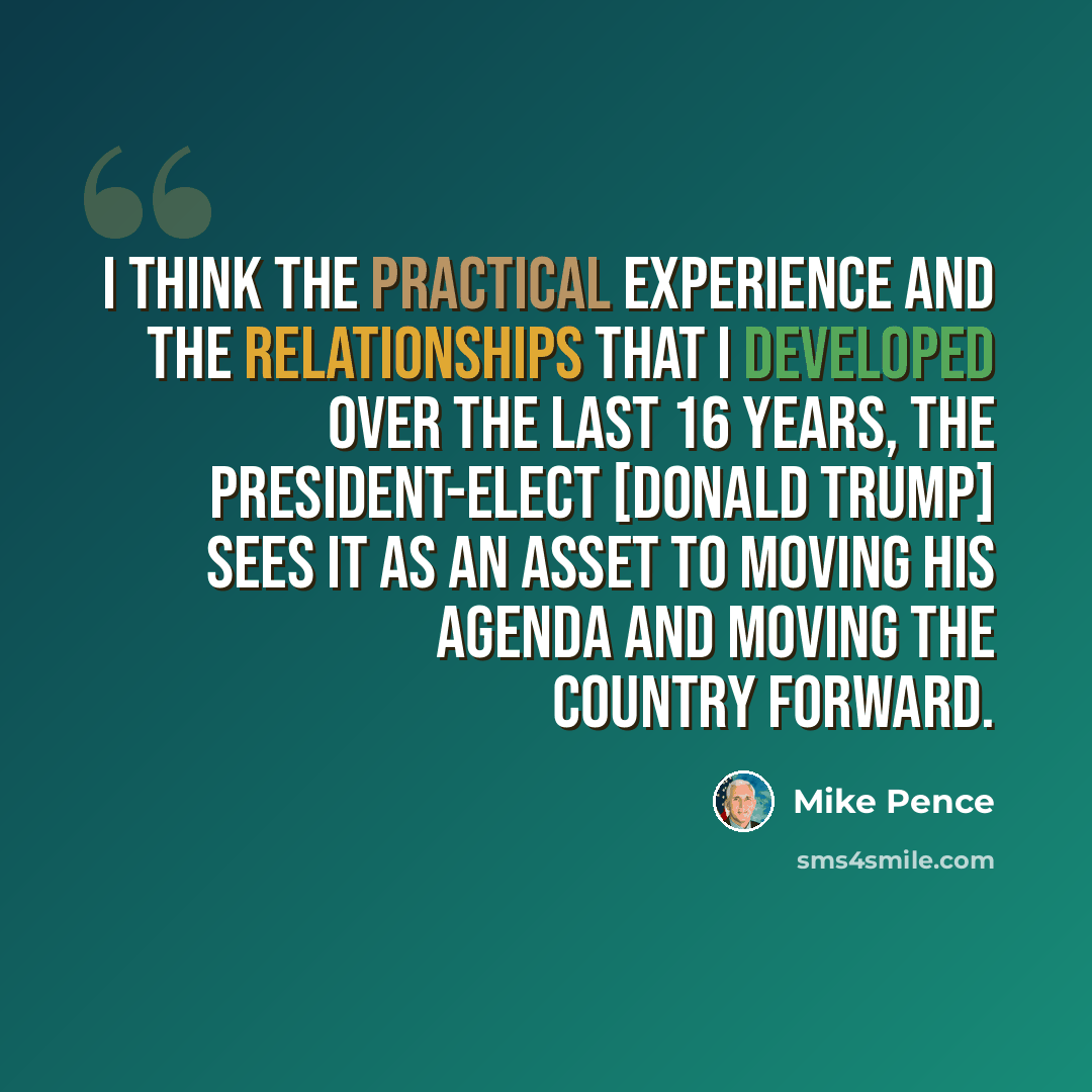 “I think the practical experience and the relationships that I developed over the last 16 years, the president-elect [Donald Trump] sees it as an asset to moving his agenda and moving the country forward.” quote by Mike Pence