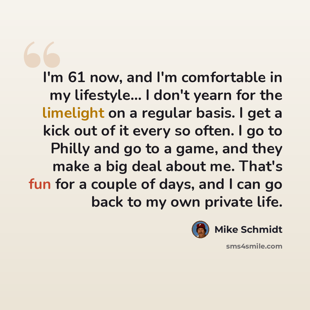 “I'm 61 now, and I'm comfortable in my lifestyle... I don't yearn for the limelight on a regular basis. I get a kick out of it every so often. I go to Philly and go to a game, and they make a big deal about me. That's fun for a couple of days, and I can go back to my own private life.” quote by Mike Schmidt