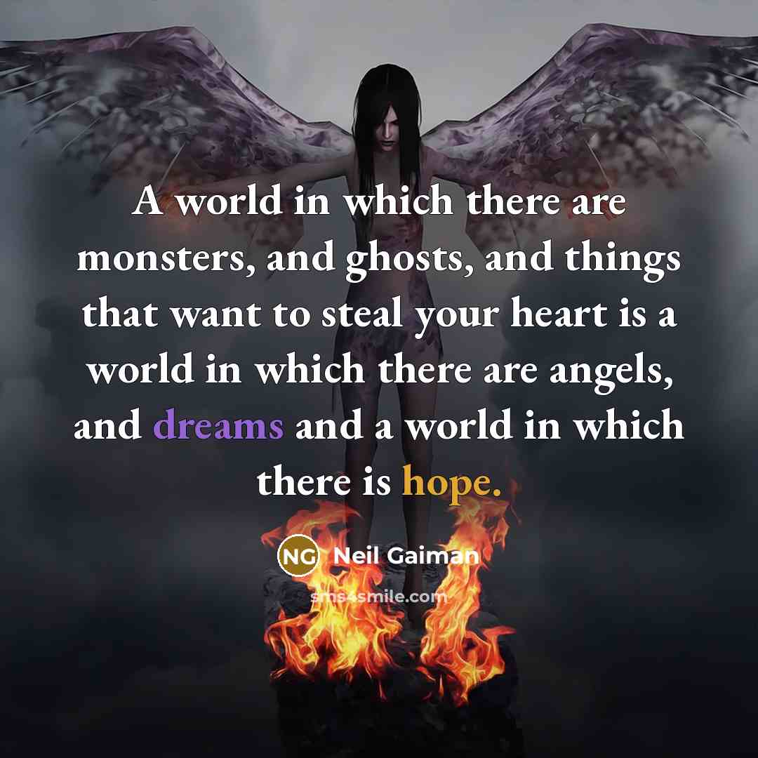 “A world in which there are monsters, and ghosts, and things that want to steal your heart is a world in which there are angels, and dreams and a world in which there is hope.” quote by Neil Gaiman