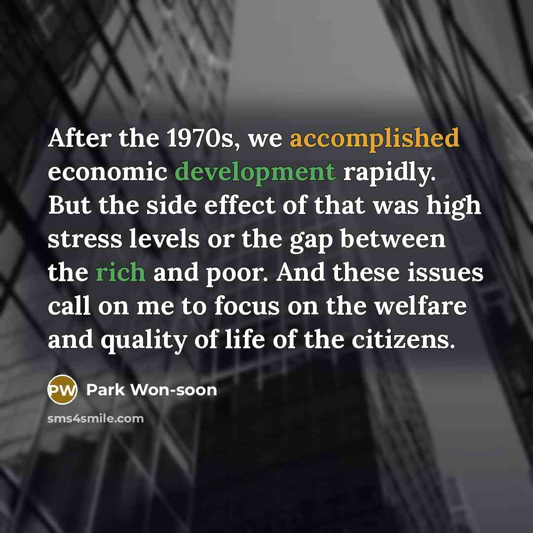 “After the 1970s, we accomplished economic development rapidly. But the side effect of that was high stress levels or the gap between the rich and poor. And these issues call on me to focus on the welfare and quality of life of the citizens.” quote by Park Won-soon
