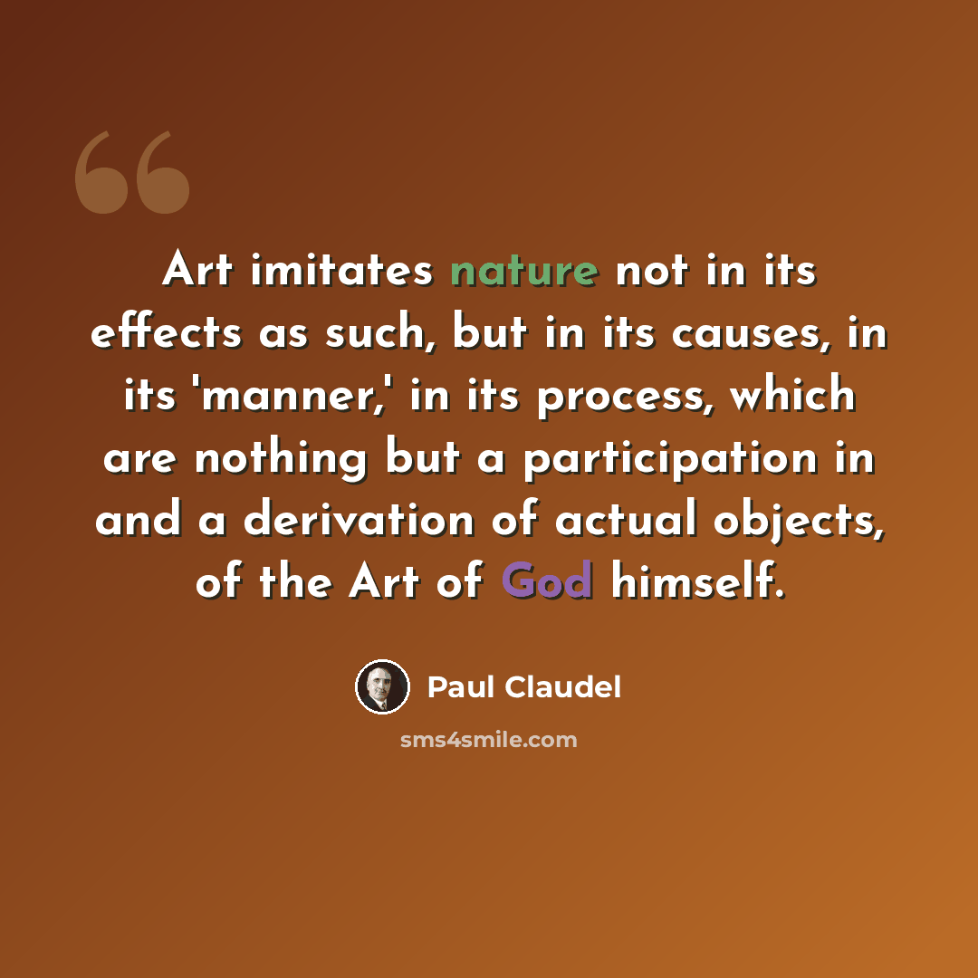 “Art imitates nature not in its effects as such, but in its causes, in its 'manner,' in its process, which are nothing but a participation in and a derivation of actual objects, of the Art of God himself.” quote by Paul Claudel