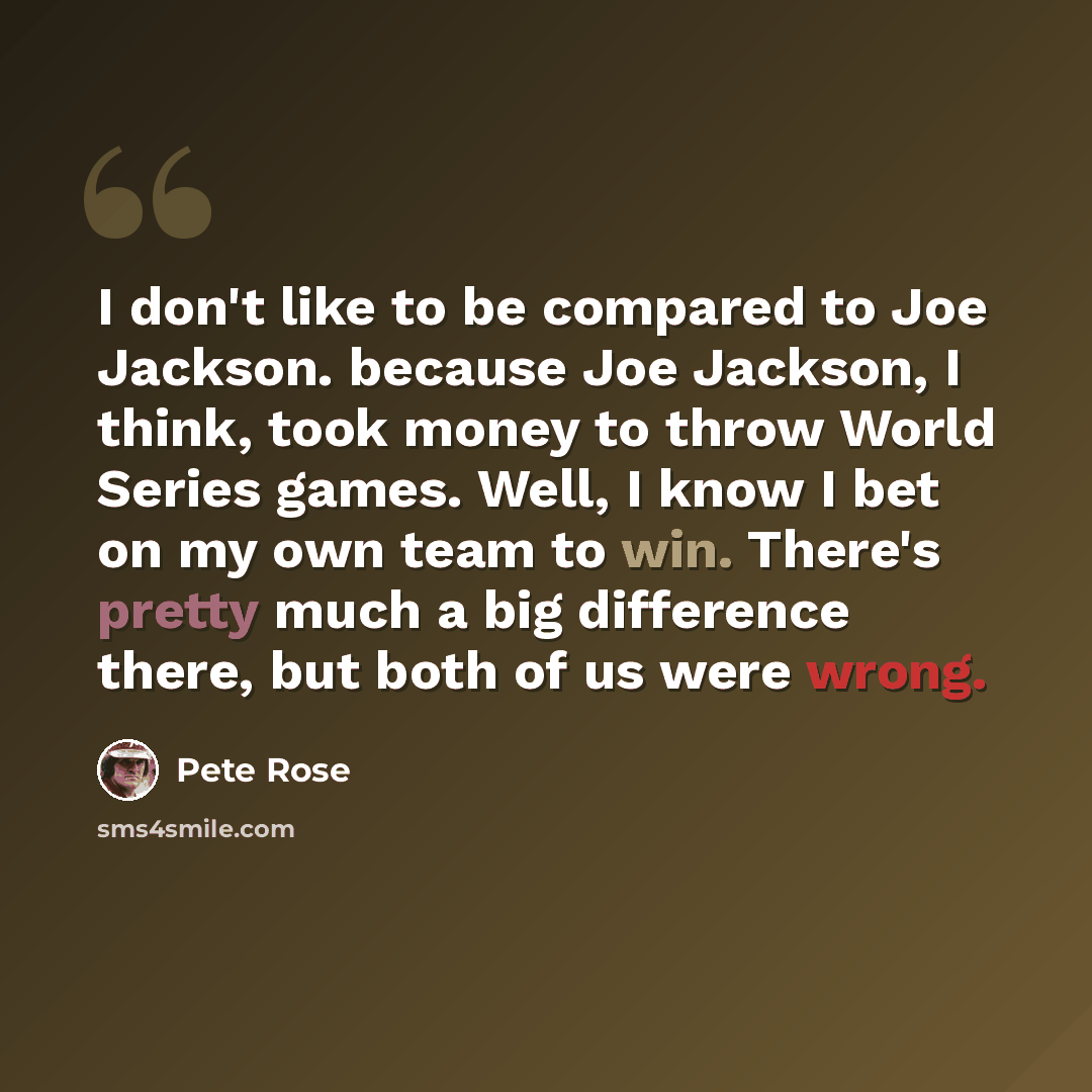 “I don't like to be compared to Joe Jackson. because Joe Jackson, I think, took money to throw World Series games. Well, I know I bet on my own team to win. There's pretty much a big difference there, but both of us were wrong.” quote by Pete Rose