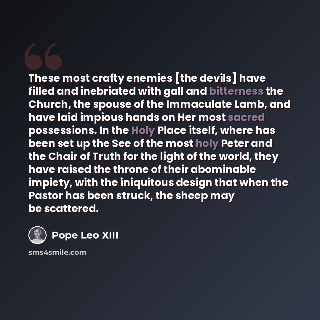 “These most crafty enemies [the devils] have filled and inebriated with gall and bitterness the Church, the spouse of the Immaculate Lamb, and have laid impious hands on Her most sacred possessions. In the Holy Place itself, where has been set up the See of the most holy Peter and the Chair of…” quote by Pope Leo XIII
