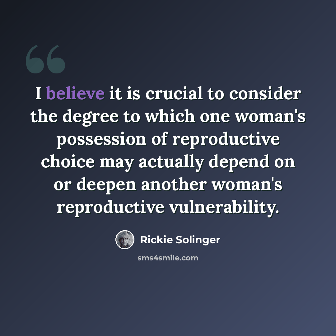 “I believe it is crucial to consider the degree to which one woman's possession of reproductive choice may actually depend on or deepen another woman's reproductive vulnerability.” quote by Rickie Solinger