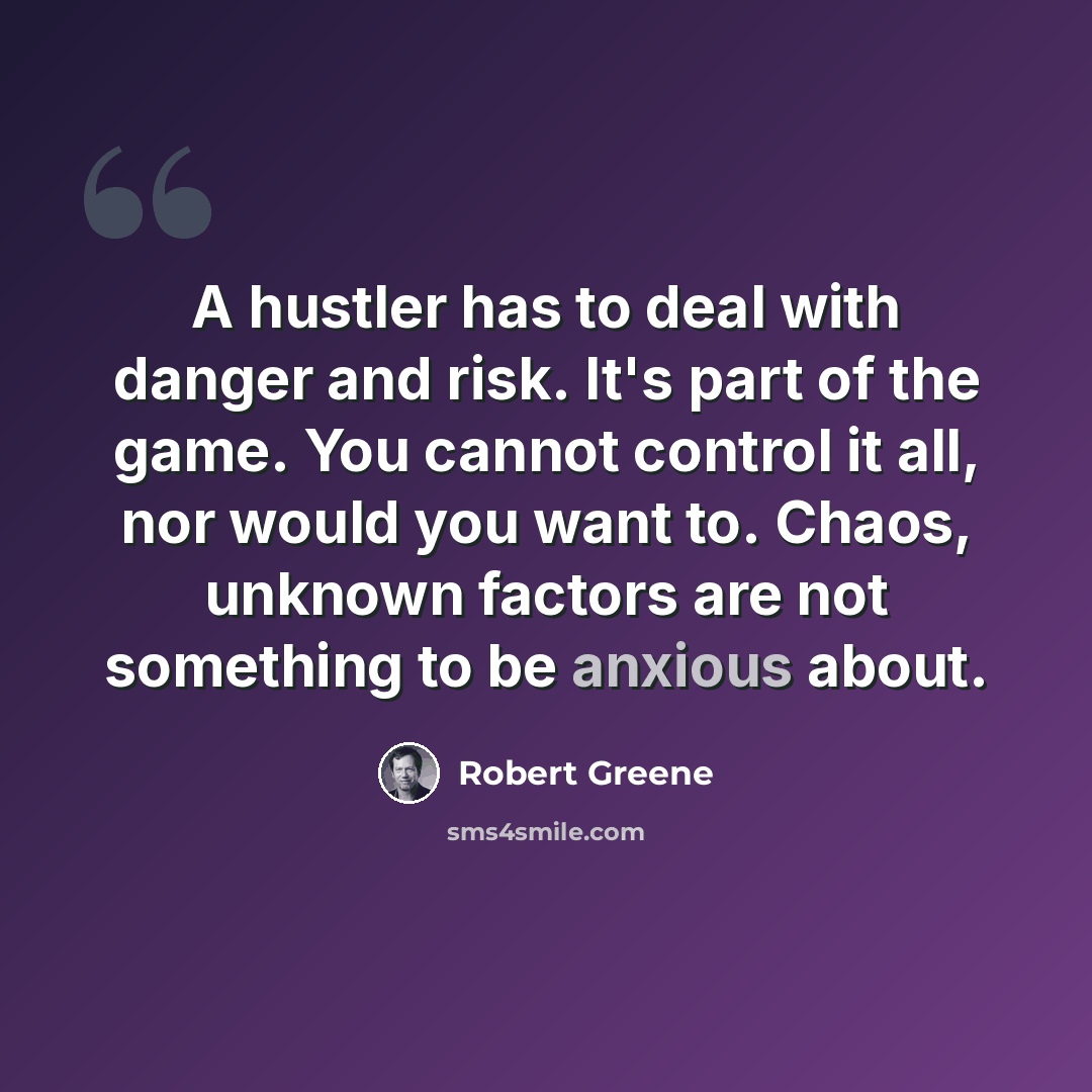 “A hustler has to deal with danger and risk. It's part of the game. You cannot control it all, nor would you want to. Chaos, unknown factors are not something to be anxious about.” quote by Robert Greene