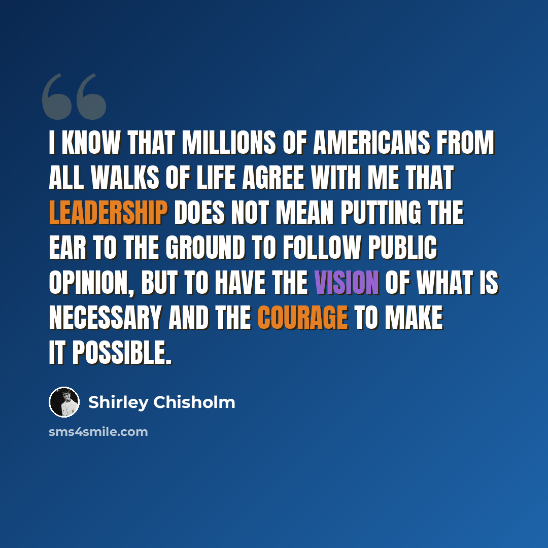 “I know that millions of Americans from all walks of life agree with me that leadership does not mean putting the ear to the ground to follow public opinion, but to have the vision of what is necessary and the courage to make it possible.” quote by Shirley Chisholm