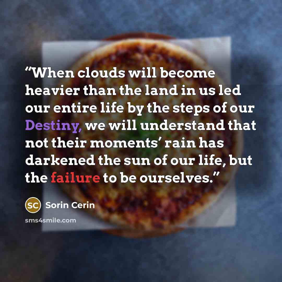 “When clouds will become heavier than the land in us led our entire life by the steps of our Destiny, we will understand that not their moments’ rain has darkened the sun of our life, but the failure to be ourselves.” quote by Sorin Cerin