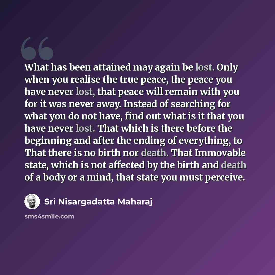 “What has been attained may again be lost. Only when you realise the true peace, the peace you have never lost, that peace will remain with you for it was never away. Instead of searching for what you do not have, find out what is it that you have never lost. That which is there before the…” quote by Sri Nisargadatta Maharaj