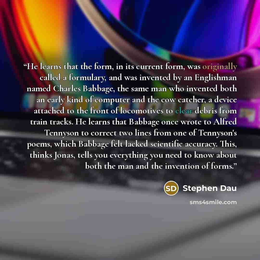 “He learns that the form, in its current form, was originally called a formulary, and was invented by an Englishman named Charles Babbage, the same man who invented both an early kind of computer and the cow catcher, a device attached to the front of locomotives to clear debris from train tracks…” quote by Stephen Dau
