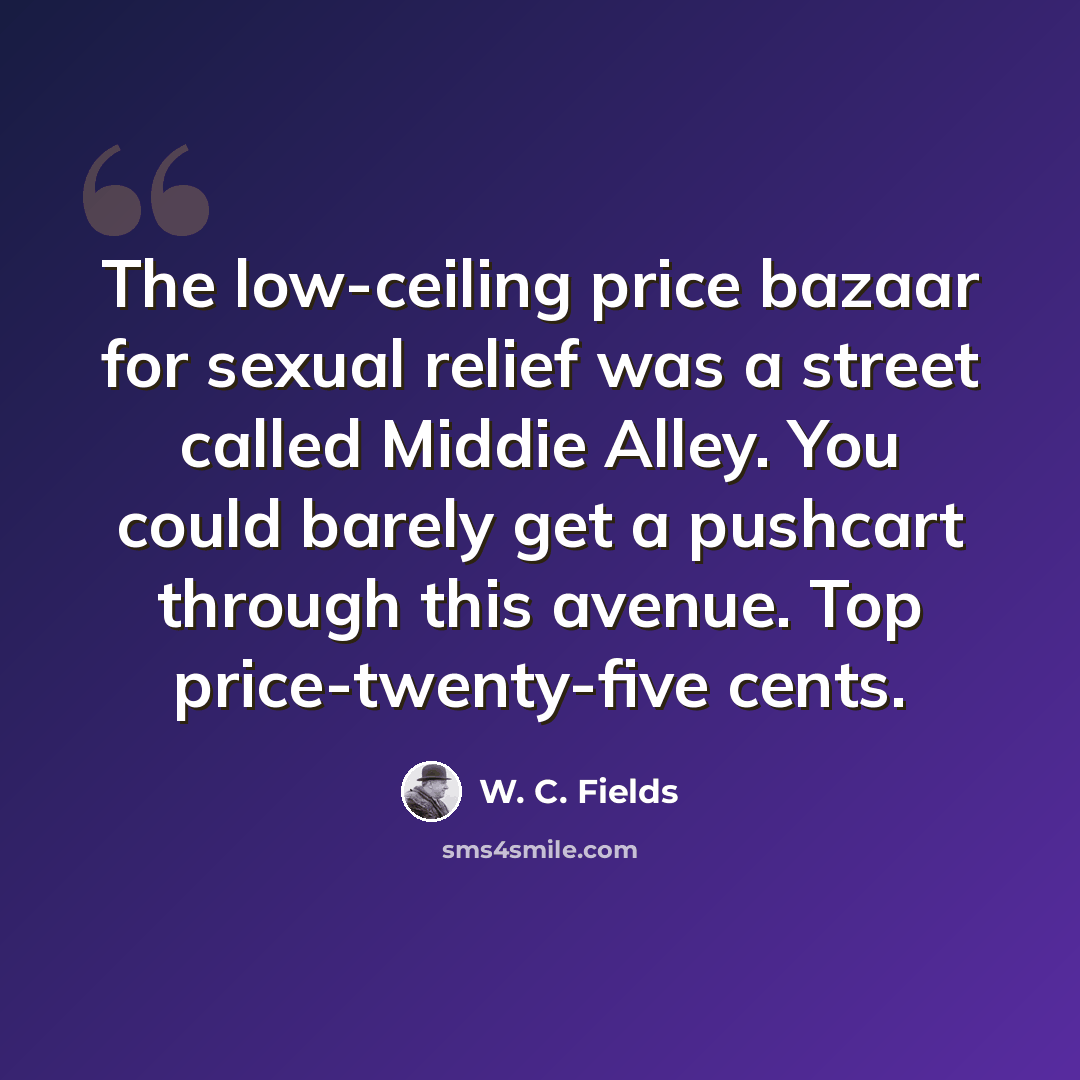 “The low-ceiling price bazaar for sexual relief was a street called Middie Alley. You could barely get a pushcart through this avenue. Top price-twenty-five cents.” quote by W. C. Fields
