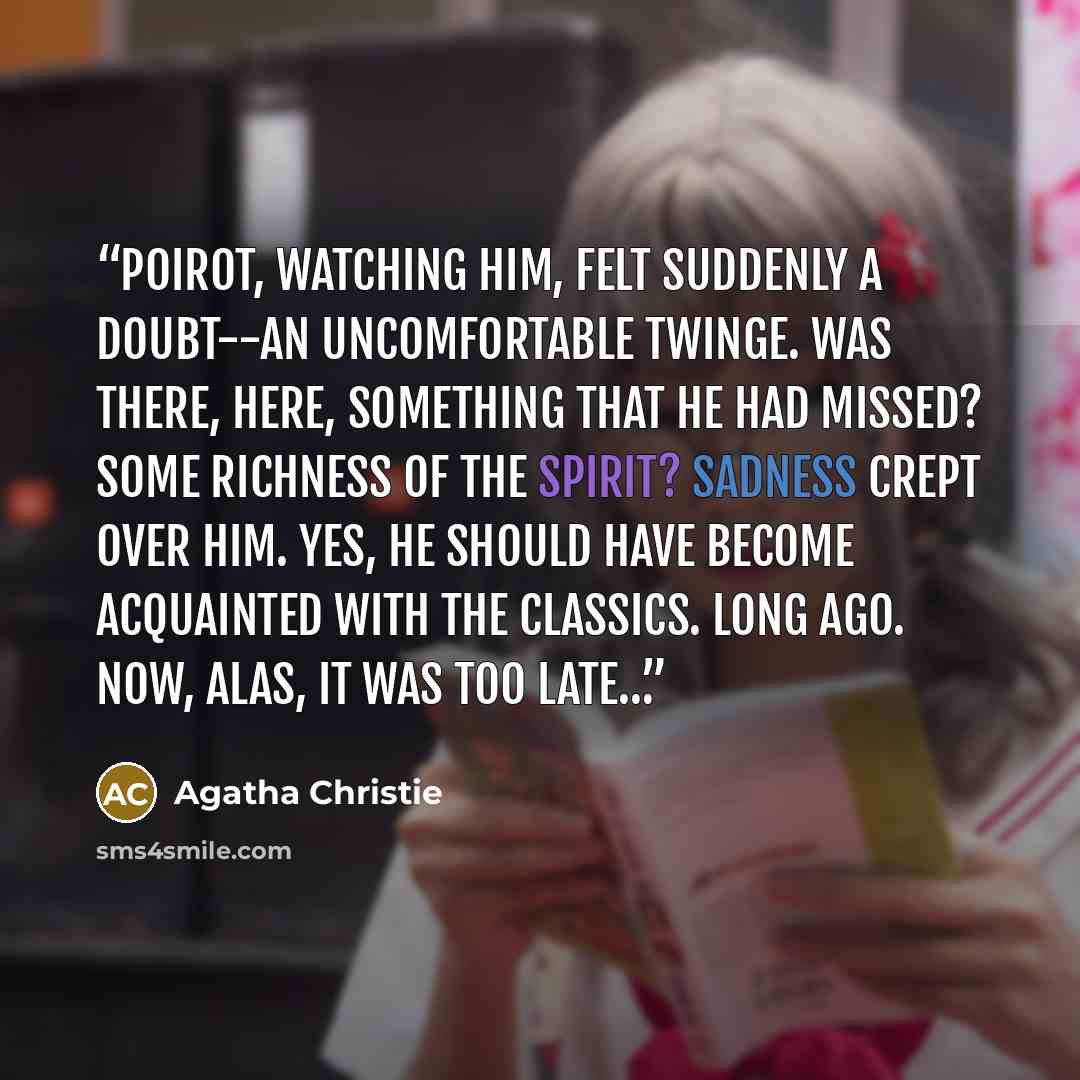 “Poirot, watching him, felt suddenly a doubt--an uncomfortable twinge. Was there, here, something that he had missed? Some richness of the spirit? Sadness crept over him. Yes, he should have become acquainted with the classics. Long ago. Now, alas, it was too late…” quote by Agatha Christie