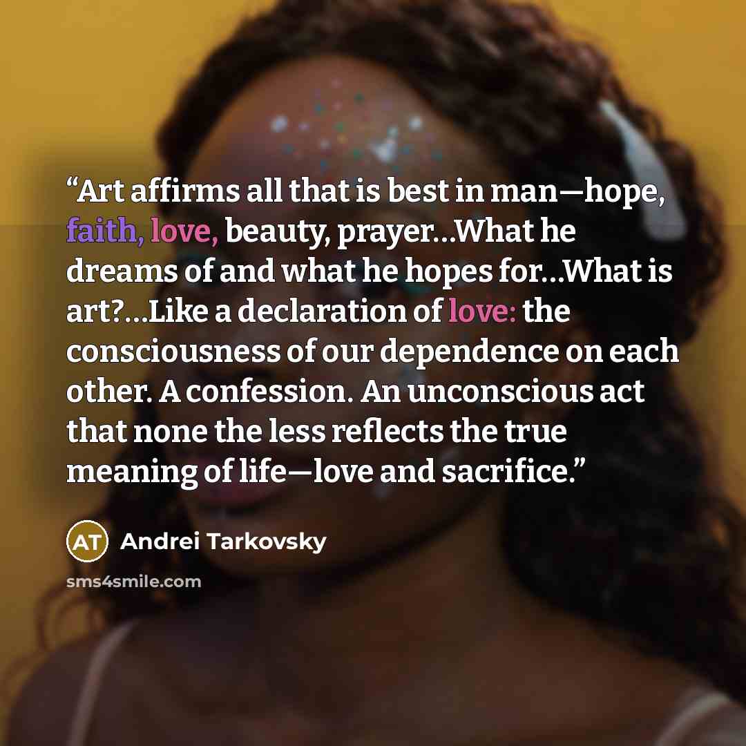 “Art affirms all that is best in man—hope, faith, love, beauty, prayer…What he dreams of and what he hopes for…What is art?…Like a declaration of love: the consciousness of our dependence on each other. A confession. An unconscious act that none the less reflects the true meaning of life—love and…” quote by Andrei Tarkovsky