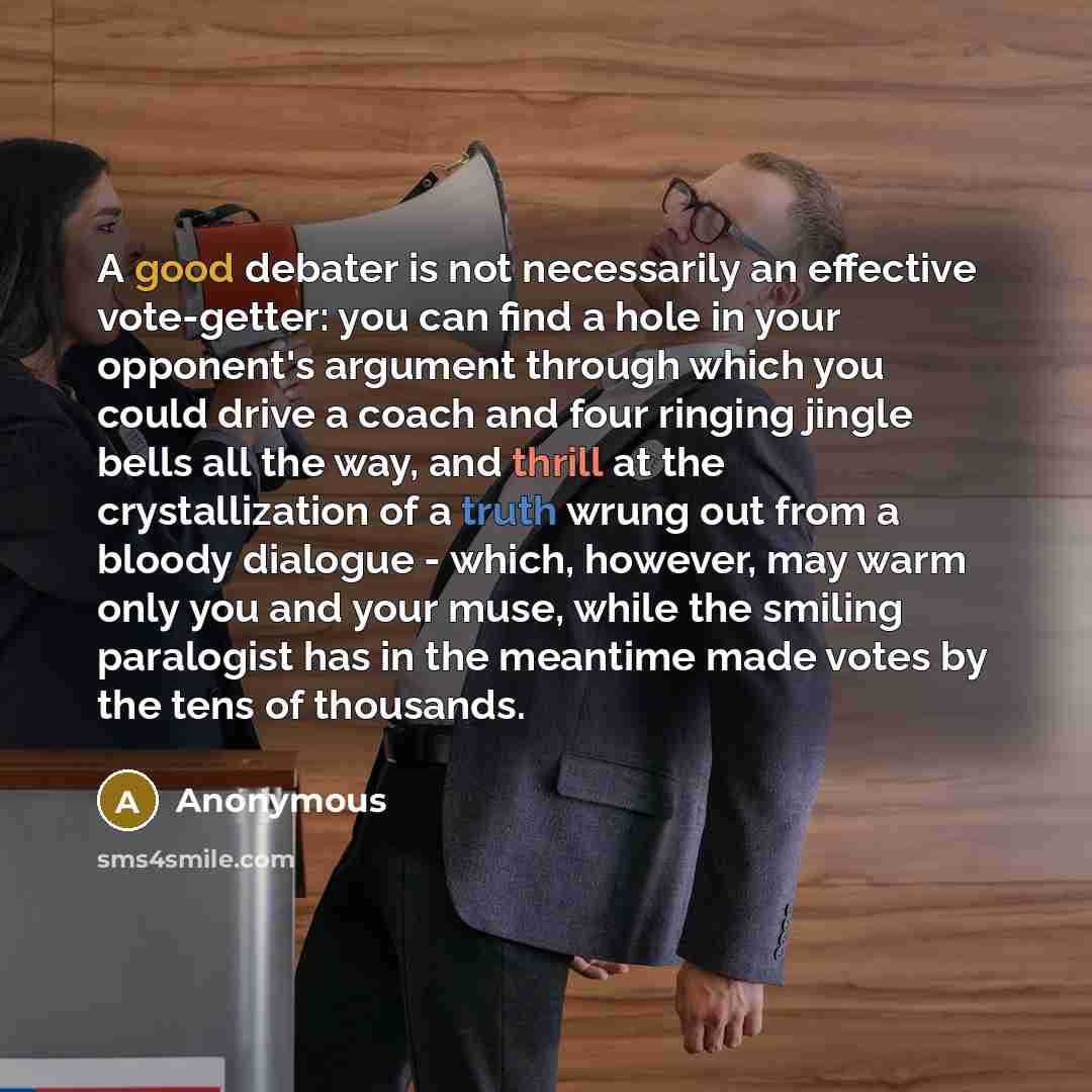 “A good debater is not necessarily an effective vote-getter: you can find a hole in your opponent's argument through which you could drive a coach and four ringing jingle bells all the way, and thrill at the crystallization of a truth wrung out from a bloody dialogue - which, however, may warm only…” quote by Anonymous