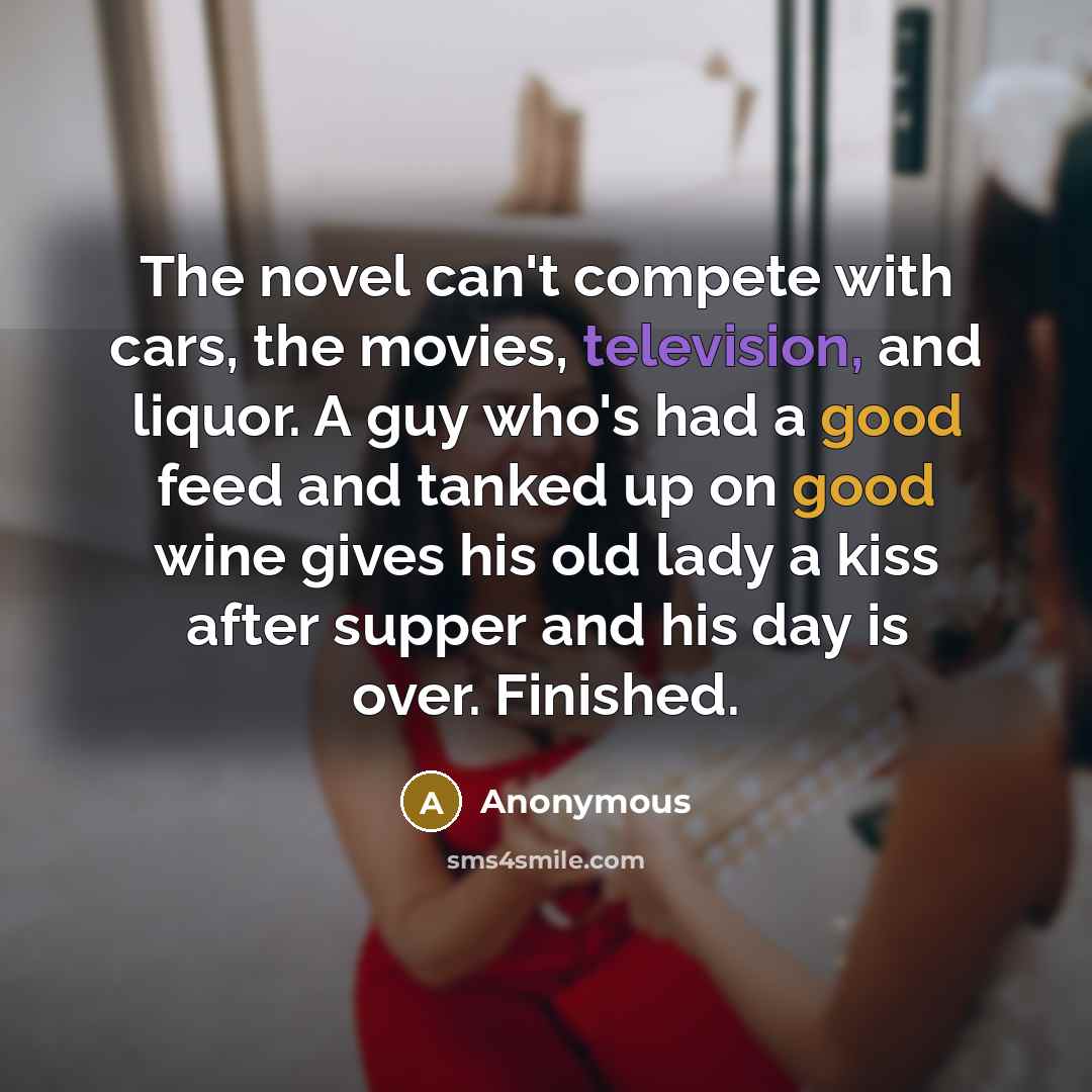 “The novel can't compete with cars, the movies, television, and liquor. A guy who's had a good feed and tanked up on good wine gives his old lady a kiss after supper and his day is over. Finished.” quote by Anonymous
