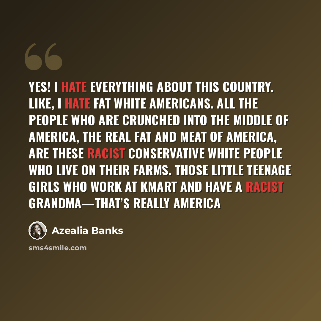 “Yes! I hate everything about this country. Like, I hate fat white Americans. All the people who are crunched into the middle of America, the real fat and meat of America, are these racist conservative white people who live on their farms. Those little teenage girls who work at Kmart and have a…” quote by Azealia Banks