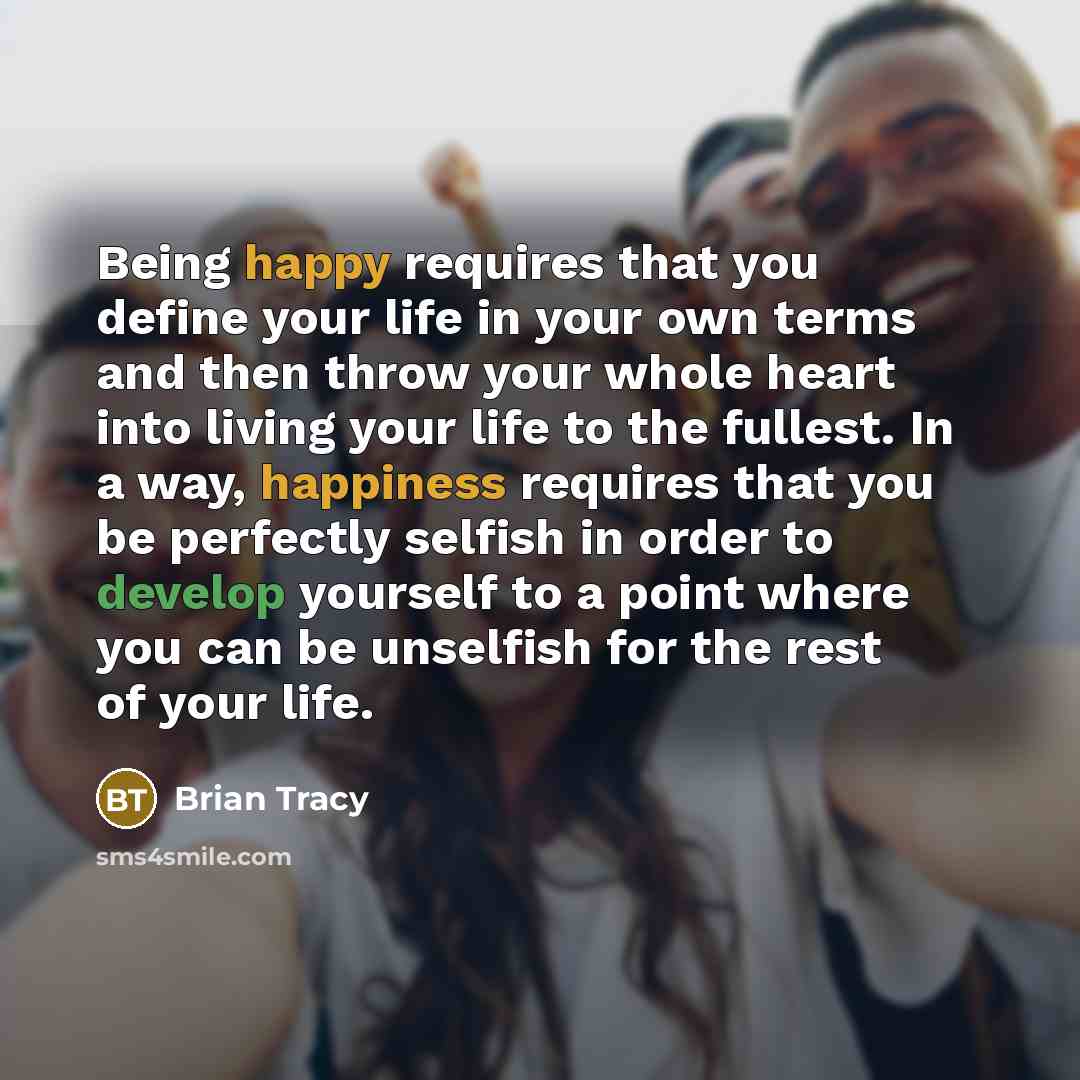 “Being happy requires that you define your life in your own terms and then throw your whole heart into living your life to the fullest. In a way, happiness requires that you be perfectly selfish in order to develop yourself to a point where you can be unselfish for the rest of your life.” quote by Brian Tracy