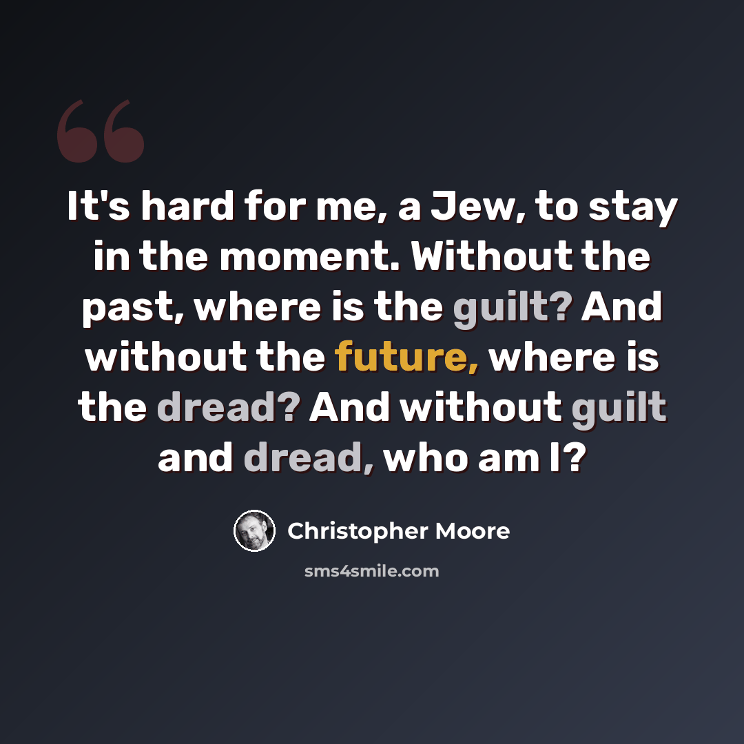 “It's hard for me, a Jew, to stay in the moment. Without the past, where is the guilt? And without the future, where is the dread? And without guilt and dread, who am I?” quote by Christopher Moore