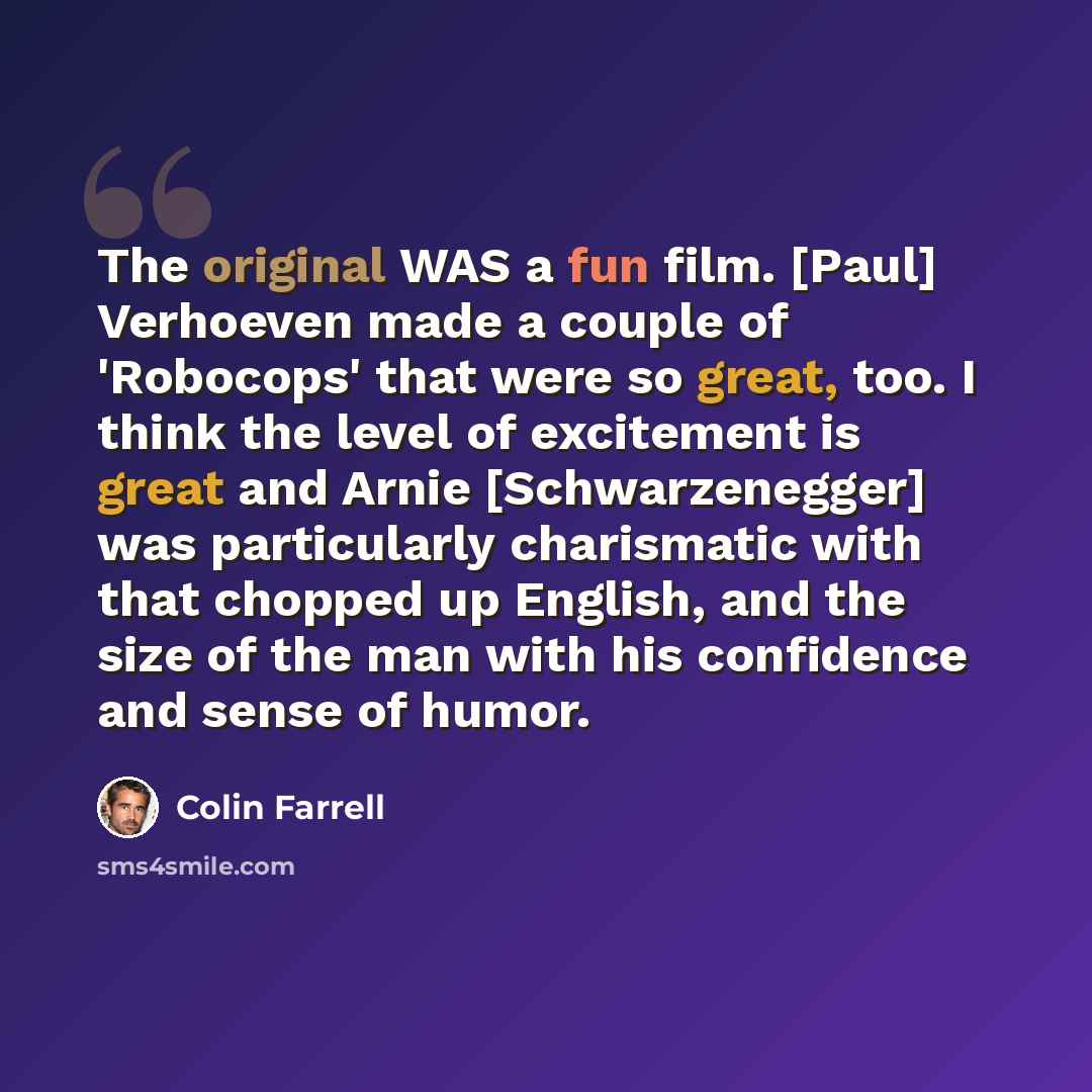 “The original WAS a fun film. [Paul] Verhoeven made a couple of 'Robocops' that were so great, too. I think the level of excitement is great and Arnie [Schwarzenegger] was particularly charismatic with that chopped up English, and the size of the man with his confidence and sense of humor.” quote by Colin Farrell
