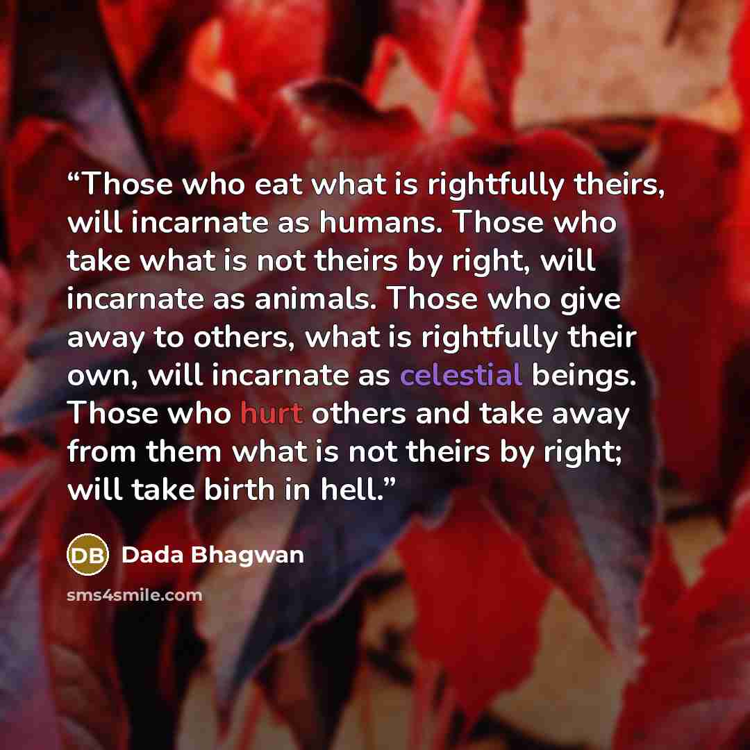 “Those who eat what is rightfully theirs, will incarnate as humans. Those who take what is not theirs by right, will incarnate as animals. Those who give away to others, what is rightfully their own, will incarnate as celestial beings. Those who hurt others and take away from them what is not…” quote by Dada Bhagwan