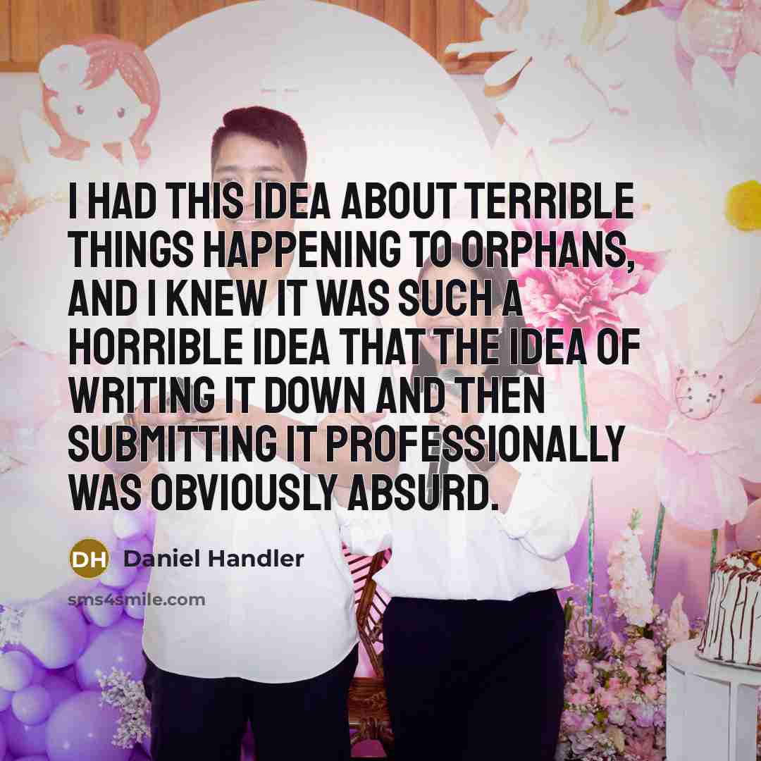“I had this idea about terrible things happening to orphans, and I knew it was such a horrible idea that the idea of writing it down and then submitting it professionally was obviously absurd.” quote by Daniel Handler