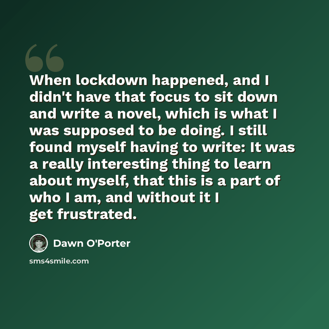 “When lockdown happened, and I didn't have that focus to sit down and write a novel, which is what I was supposed to be doing. I still found myself having to write: It was a really interesting thing to learn about myself, that this is a part of who I am, and without it I get frustrated.” quote by Dawn O'Porter