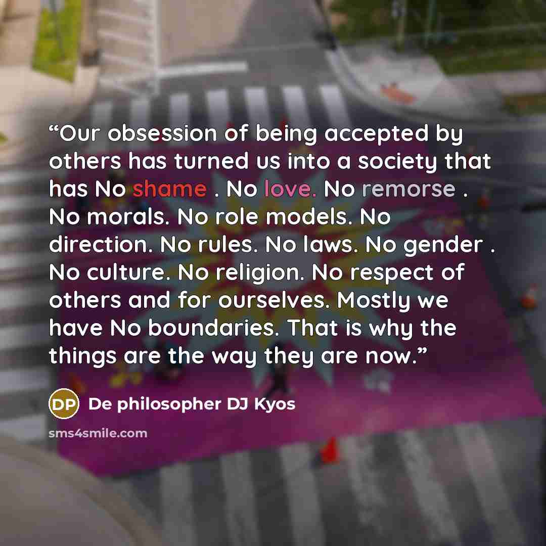 “Our obsession of being accepted by others has turned us into a society that has No shame . No love. No remorse . No morals. No role models. No direction. No rules. No laws. No gender . No culture. No religion. No respect of others and for ourselves. Mostly we have No boundaries. That is why the…” quote by De philosopher DJ Kyos