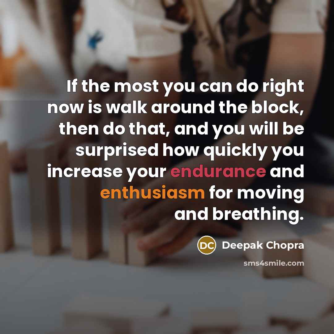 “If the most you can do right now is walk around the block, then do that, and you will be surprised how quickly you increase your endurance and enthusiasm for moving and breathing.” quote by Deepak Chopra