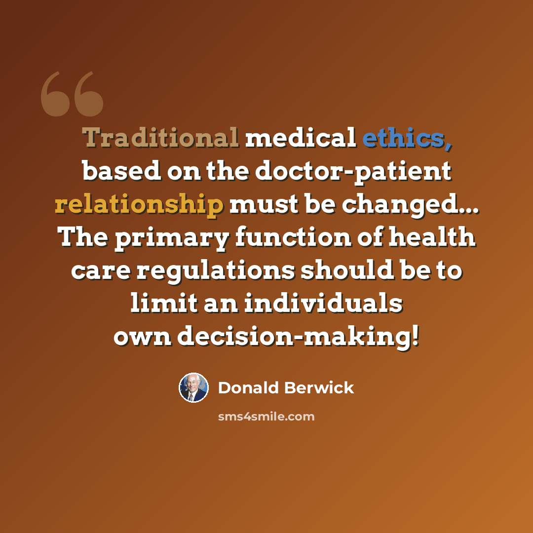 “Traditional medical ethics, based on the doctor-patient relationship must be changed... The primary function of health care regulations should be to limit an individuals own decision-making!” quote by Donald Berwick
