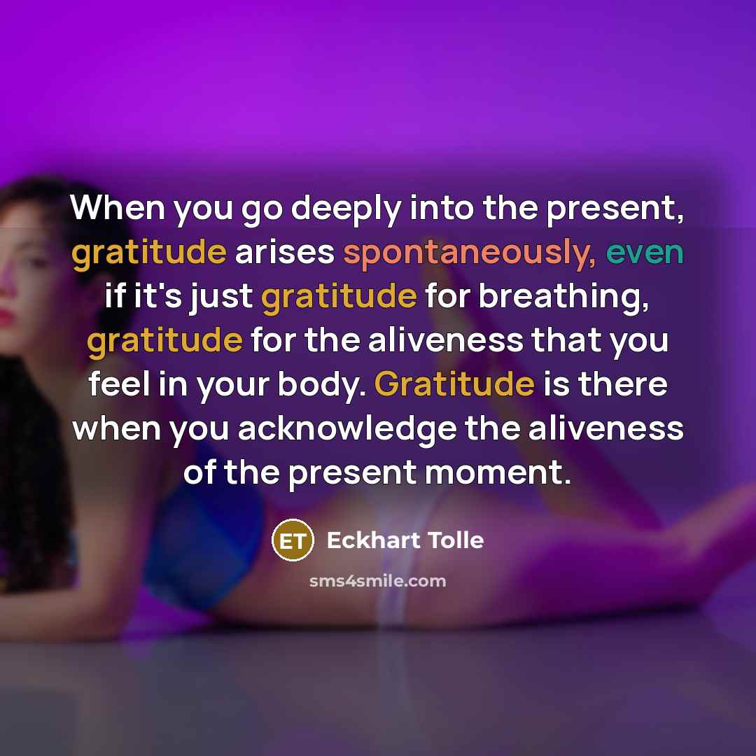 “When you go deeply into the present, gratitude arises spontaneously, even if it's just gratitude for breathing, gratitude for the aliveness that you feel in your body. Gratitude is there when you acknowledge the aliveness of the present moment.” quote by Eckhart Tolle