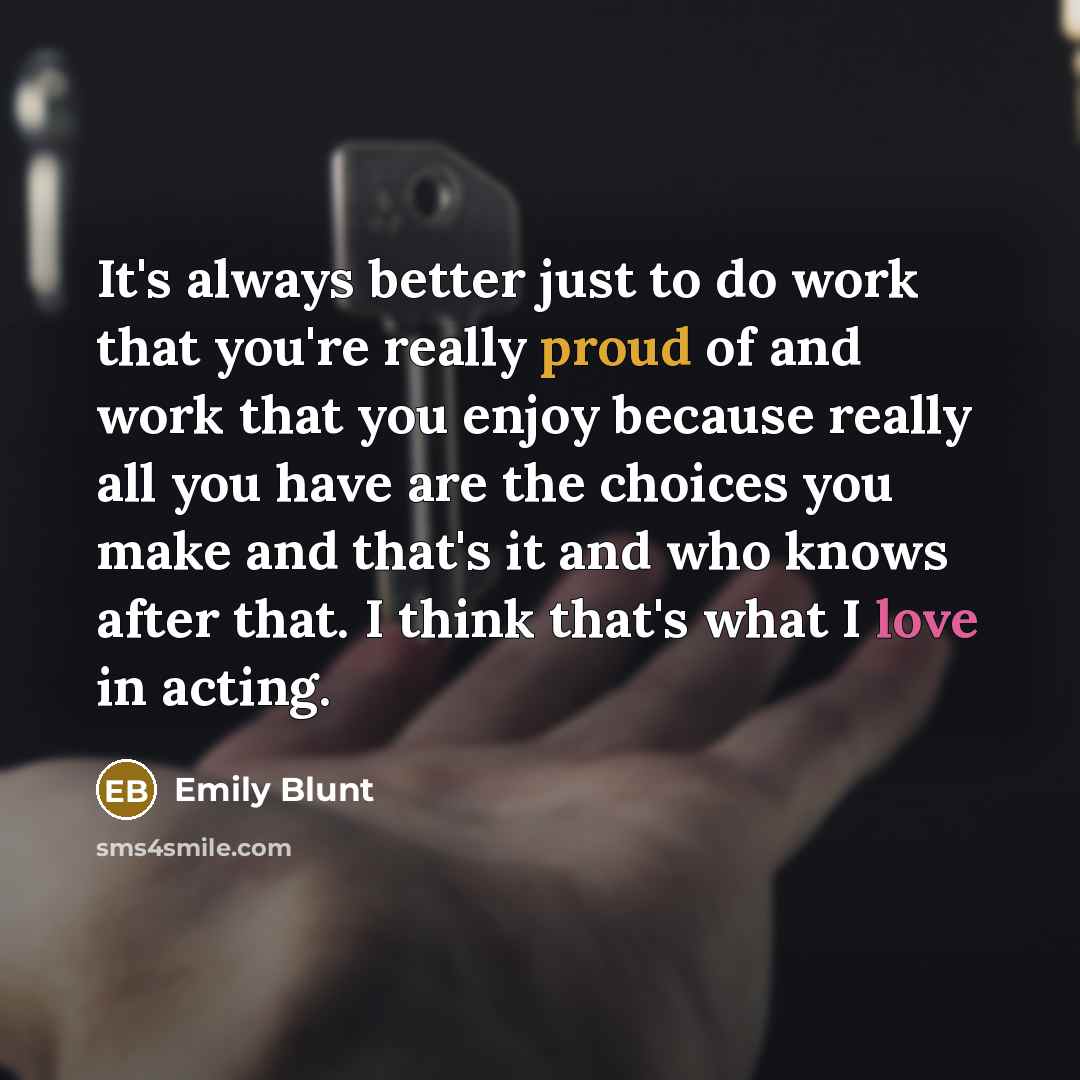 “It's always better just to do work that you're really proud of and work that you enjoy because really all you have are the choices you make and that's it and who knows after that. I think that's what I love in acting.” quote by Emily Blunt