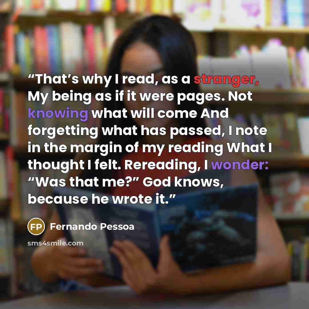 “That’s why I read, as a stranger, My being as if it were pages. Not knowing what will come And forgetting what has passed, I note in the margin of my reading What I thought I felt. Rereading, I wonder: “Was that me?” God knows, because he wrote it.” quote by Fernando Pessoa