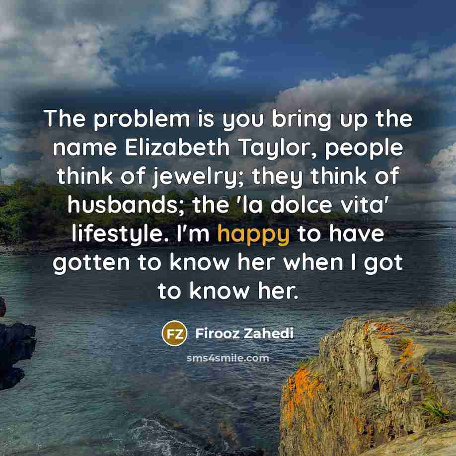“The problem is you bring up the name Elizabeth Taylor, people think of jewelry; they think of husbands; the 'la dolce vita' lifestyle. I'm happy to have gotten to know her when I got to know her.” quote by Firooz Zahedi
