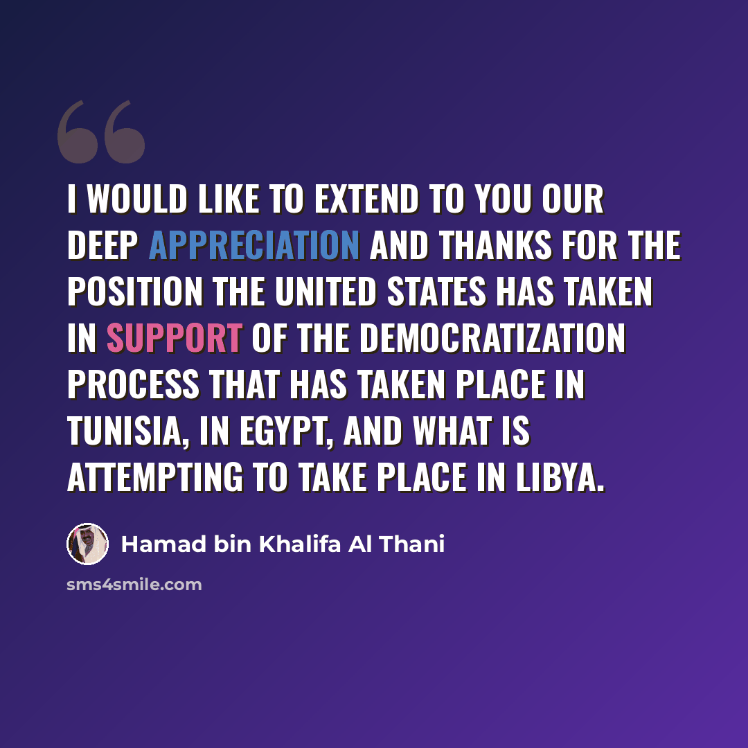 “I would like to extend to you our deep appreciation and thanks for the position the United States has taken in support of the democratization process that has taken place in Tunisia, in Egypt, and what is attempting to take place in Libya.” quote by Hamad bin Khalifa Al Thani