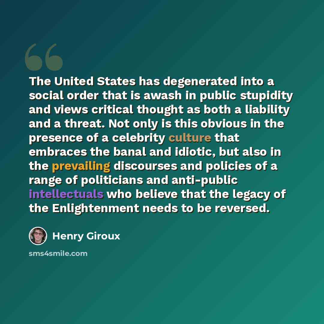 “The United States has degenerated into a social order that is awash in public stupidity and views critical thought as both a liability and a threat. Not only is this obvious in the presence of a celebrity culture that embraces the banal and idiotic, but also in the prevailing discourses and…” quote by Henry Giroux