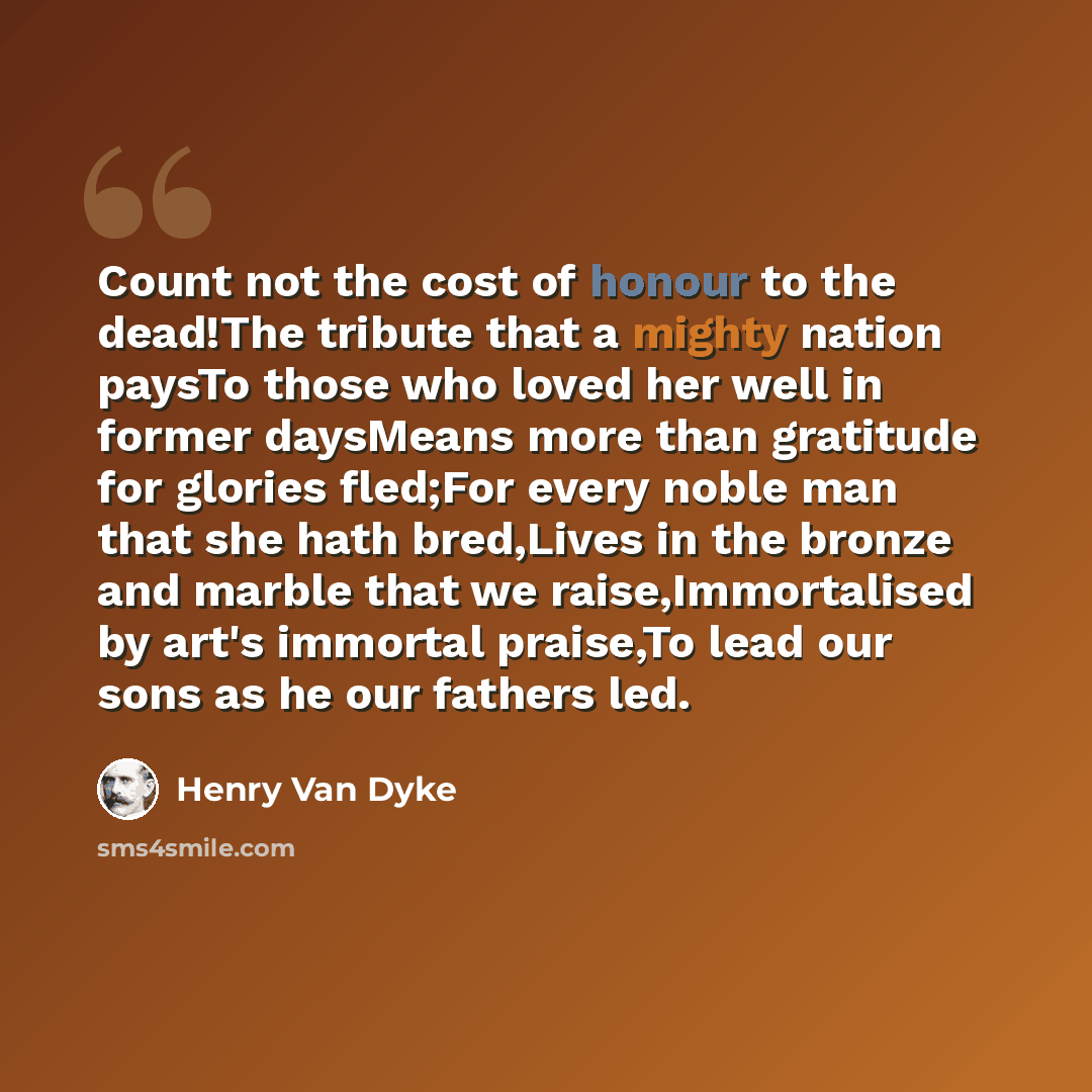 “Count not the cost of honour to the dead!The tribute that a mighty nation paysTo those who loved her well in former daysMeans more than gratitude for glories fled;For every noble man that she hath bred,Lives in the bronze and marble that we raise,Immortalised by art's immortal praise,To lead our…” quote by Henry Van Dyke