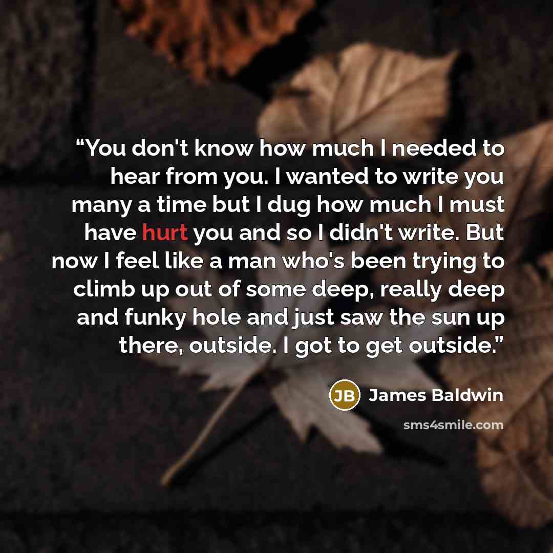 “You don't know how much I needed to hear from you. I wanted to write you many a time but I dug how much I must have hurt you and so I didn't write. But now I feel like a man who's been trying to climb up out of some deep, really deep and funky hole and just saw the sun up there, outside. I got to…” quote by James Baldwin