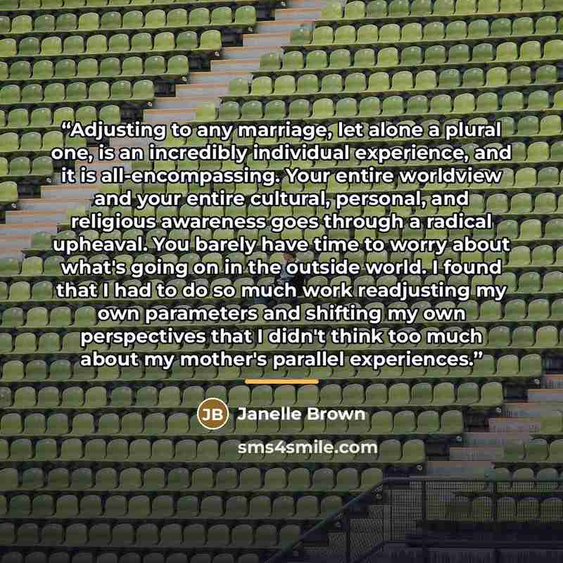 “Adjusting to any marriage, let alone a plural one, is an incredibly individual experience, and it is all-encompassing. Your entire worldview and your entire cultural, personal, and religious awareness goes through a radical upheaval. You barely have time to worry about what's going on in the…” quote by Janelle Brown