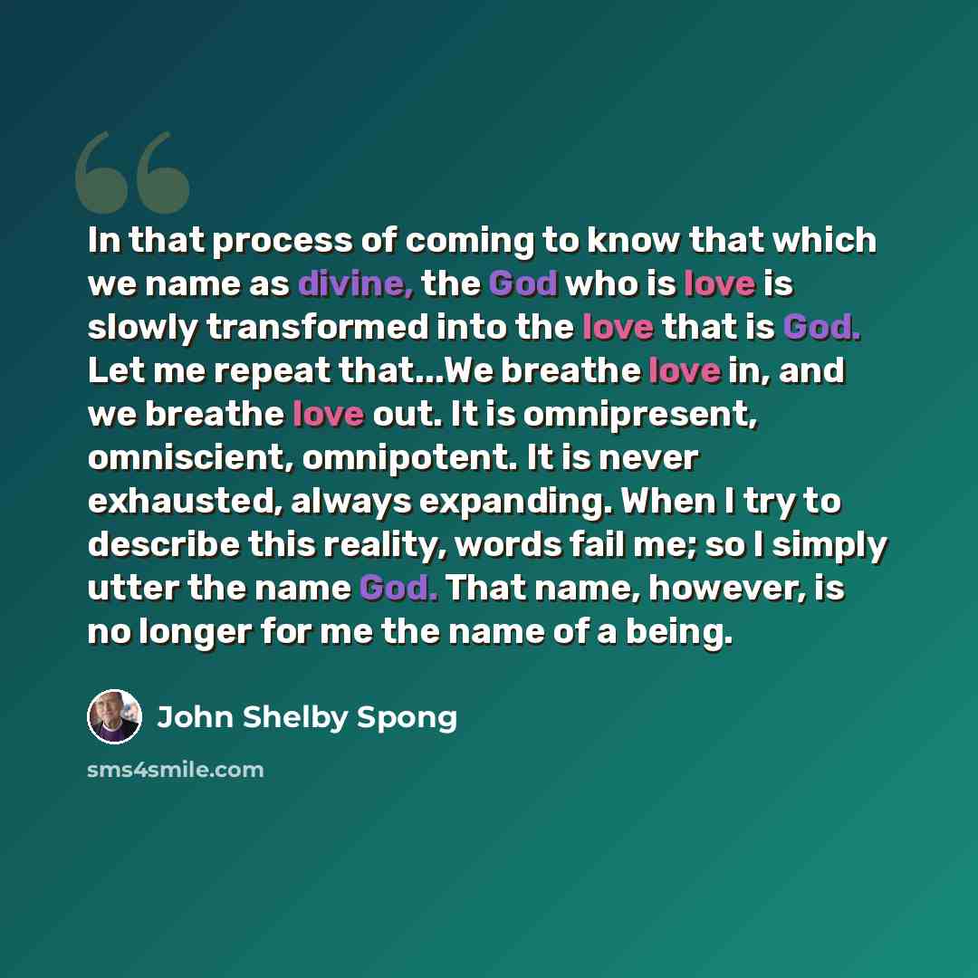 “In that process of coming to know that which we name as divine, the God who is love is slowly transformed into the love that is God. Let me repeat that...We breathe love in, and we breathe love out. It is omnipresent, omniscient, omnipotent. It is never exhausted, always expanding. When I try to…” quote by John Shelby Spong