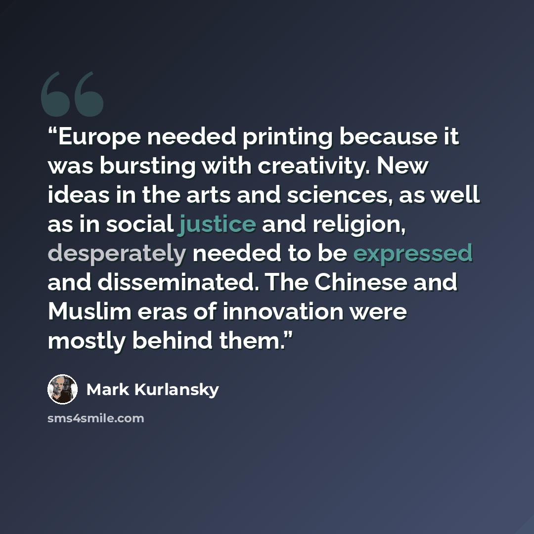 “Europe needed printing because it was bursting with creativity. New ideas in the arts and sciences, as well as in social justice and religion, desperately needed to be expressed and disseminated. The Chinese and Muslim eras of innovation were mostly behind them.” quote by Mark Kurlansky