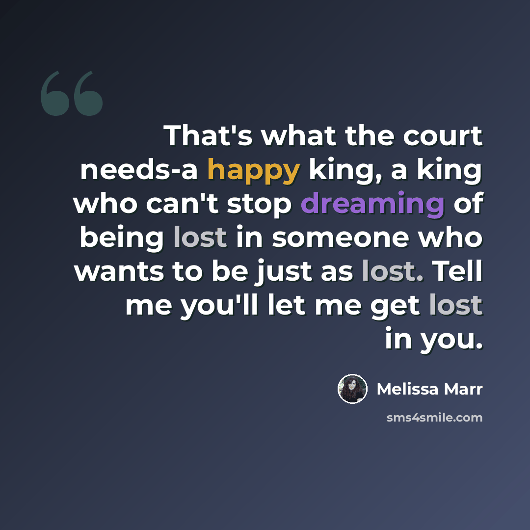 “That's what the court needs-a happy king, a king who can't stop dreaming of being lost in someone who wants to be just as lost. Tell me you'll let me get lost in you.” quote by Melissa Marr