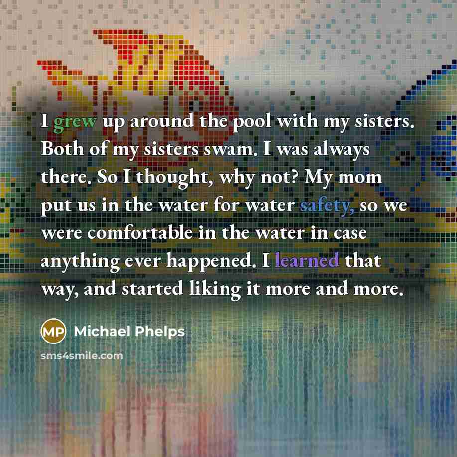 “I grew up around the pool with my sisters. Both of my sisters swam. I was always there. So I thought, why not? My mom put us in the water for water safety, so we were comfortable in the water in case anything ever happened. I learned that way, and started liking it more and more.” quote by Michael Phelps