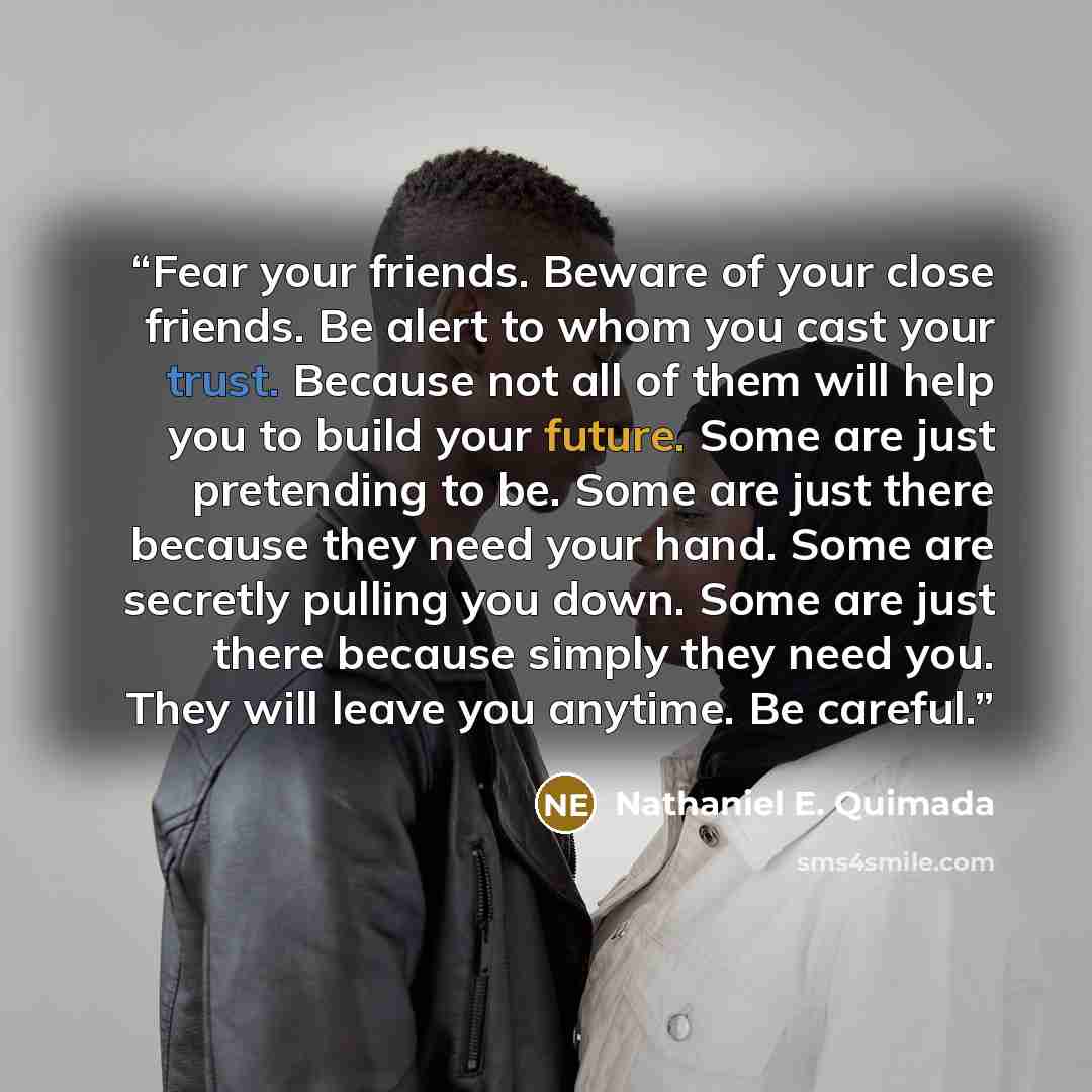 “Fear your friends. Beware of your close friends. Be alert to whom you cast your trust. Because not all of them will help you to build your future. Some are just pretending to be. Some are just there because they need your hand. Some are secretly pulling you down. Some are just there because simply…” quote by Nathaniel E. Quimada