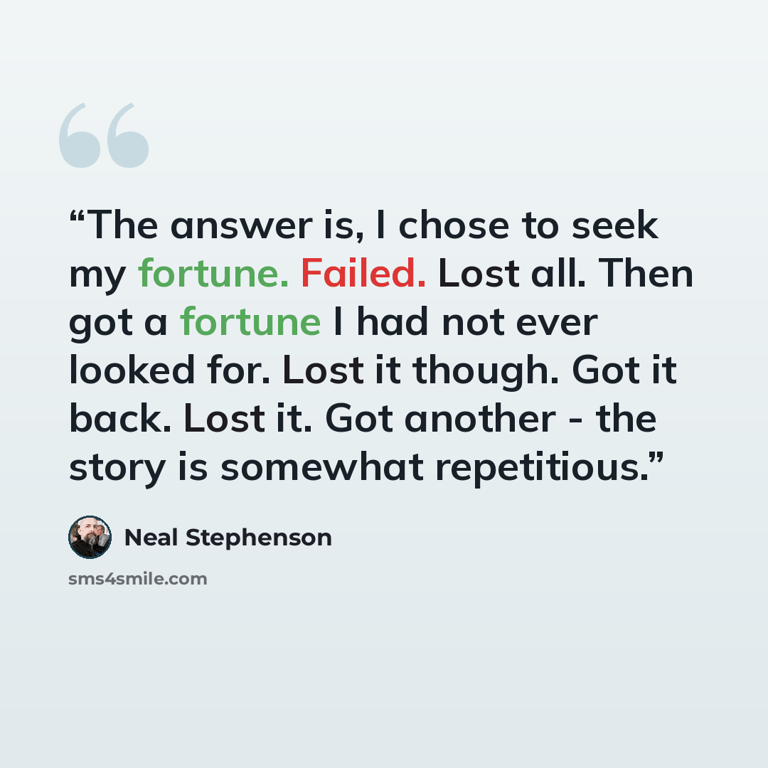 “The answer is, I chose to seek my fortune. Failed. Lost all. Then got a fortune I had not ever looked for. Lost it though. Got it back. Lost it. Got another - the story is somewhat repetitious.” quote by Neal Stephenson